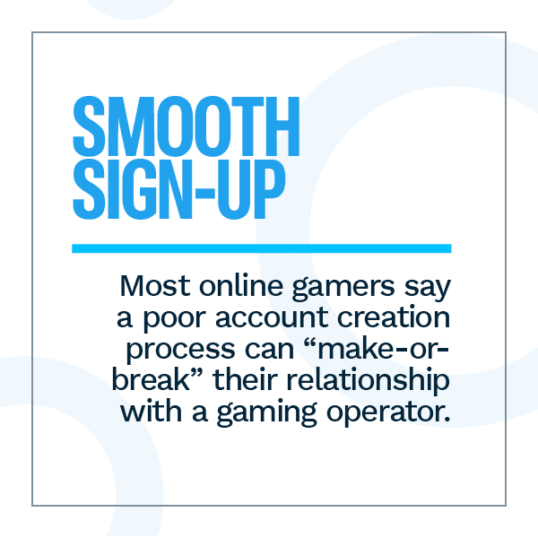 Smooth Sign-Up: Most online gamers say a poor account creation process can "make-or-break" their relationship with a gaming operator.