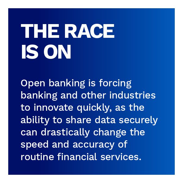 The Race is On: Open banking is forcing banking and other industries to innovate quickly, as the ability to share data securely can drastically change the speed and accuracy of routine financial services.